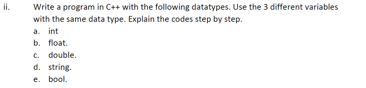 ii.
Write a program in C++ with the following datatypes. Use the 3 different variables
with the same data type. Explain the codes step by step.
а.
int
b.
float.
С.
double.
d. string.
е.
bool.
:=
