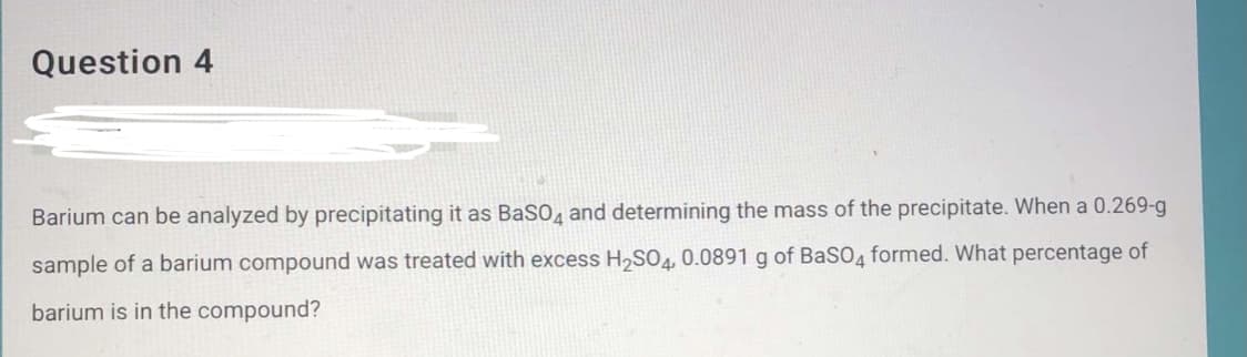 Question 4
Barium can be analyzed by precipitating it as BaSO, and determining the mass of the precipitate. When a 0.269-g
sample of a barium compound was treated with excess H,SO4, 0.0891 g of BaSO4 formed. What percentage of
barium is in the compound?
