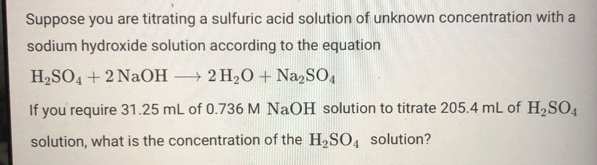 Suppose you are titrating a sulfuric acid solution of unknown concentration with a
sodium hydroxide solution according to the equation
H2SO4 + 2 NaOH
2 H2O + NazSO,
If you require 31.25 mL of 0.736 M NaOH solution to titrate 205.4 mL of H,SO4
solution, what is the concentration of the H,SO4 solution?

