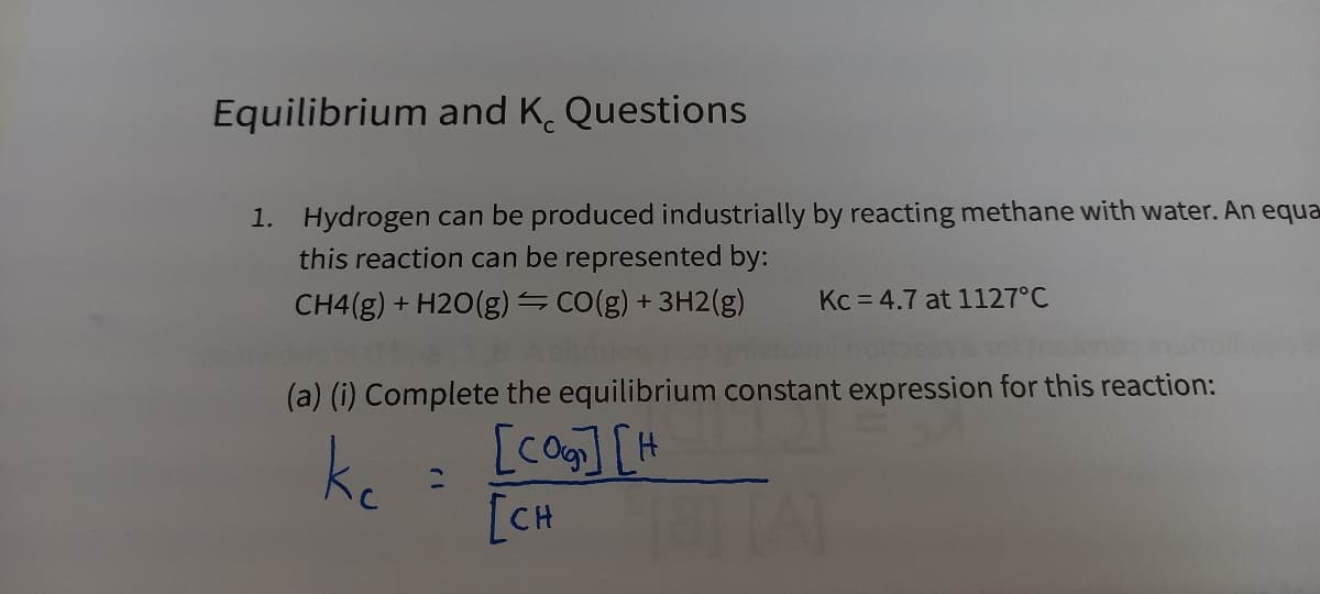 Equilibrium and K. Questions
1. Hydrogen can be produced industrially by reacting methane with water. An equa
this reaction can be represented by:
CH4(g) + H2O(g) =CO(g) + 3H2(g)
Kc = 4.7 at 1127°C
(a) (i) Complete the equilibrium constant expression for this reaction:
[co][H
ke
[CH

