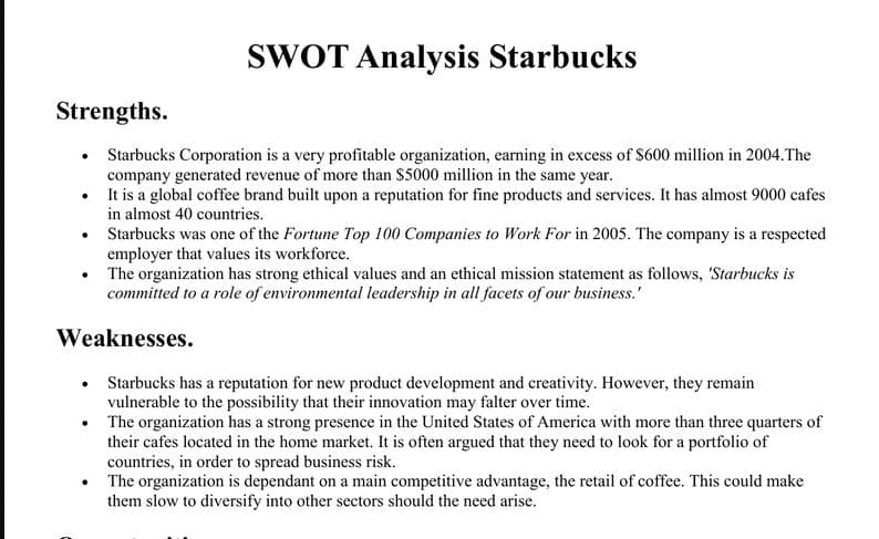 SWOT Analysis Starbucks
Strengths.
Starbucks Corporation is a very profitable organization, earning in excess of $600 million in 2004.The
company generated revenue of more than $5000 million in the same year.
• It is a global coffee brand built upon a reputation for fine products and services. It has almost 9000 cafes
in almost 40 countries.
Starbucks was one of the Fortune Top 100 Companies to Work For in 2005. The company is a respected
employer that values its workforce.
The organization has strong ethical values and an ethical mission statement as follows, 'Starbucks is
committed to a role of environmental leadership in all facets of our business.'
Weaknesses.
Starbucks has a reputation for new product development and creativity. However, they remain
vulnerable to the possibility that their innovation may falter over time.
The organization has a strong presence in the United States of America with more than three quarters of
their cafes located in the home market. It is often argued that they need to look for a portfolio of
countries, in order to spread business risk.
• The organization is dependant on a main competitive advantage, the retail of coffee. This could make
them slow to diversify into other sectors should the need arise.
