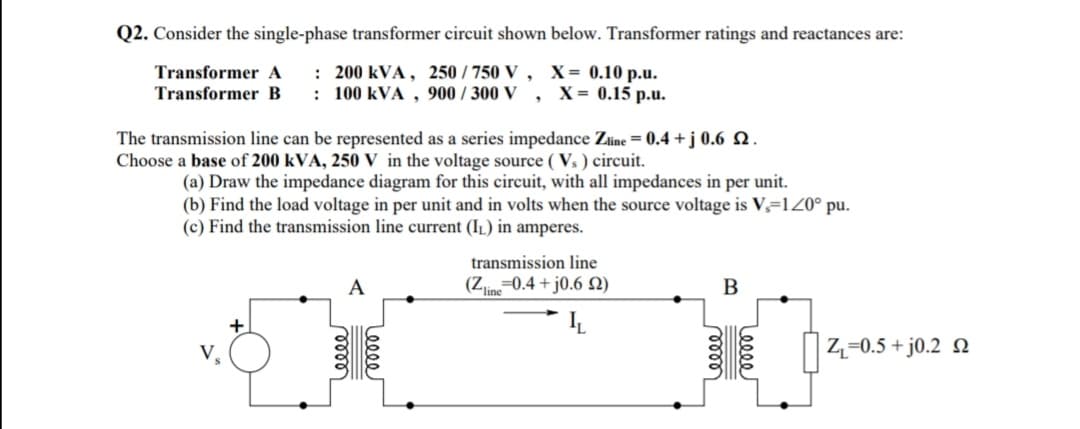 Q2. Consider the single-phase transformer circuit shown below. Transformer ratings and reactances are:
Transformer A
Transformer B
: 200 kVA, 250 / 750 V , X= 0.10 p.u.
: 100 kVA , 900 / 300 V , X= 0.15 p.u.
The transmission line can be represented as a series impedance Zine = 0.4 + j 0.6 Q.
Choose a base of 200 kVA, 250 V in the voltage source ( Vs ) circuit.
(a) Draw the impedance diagram for this circuit, with all impedances in per unit.
(b) Find the load voltage in per unit and in volts when the source voltage is V,=1Z0° pu.
(c) Find the transmission line current (IL) in amperes.
transmission line
(Z-0.4 + j0.6 N)
Z-0.5 + j0.2 Q
Lee
Leeee
