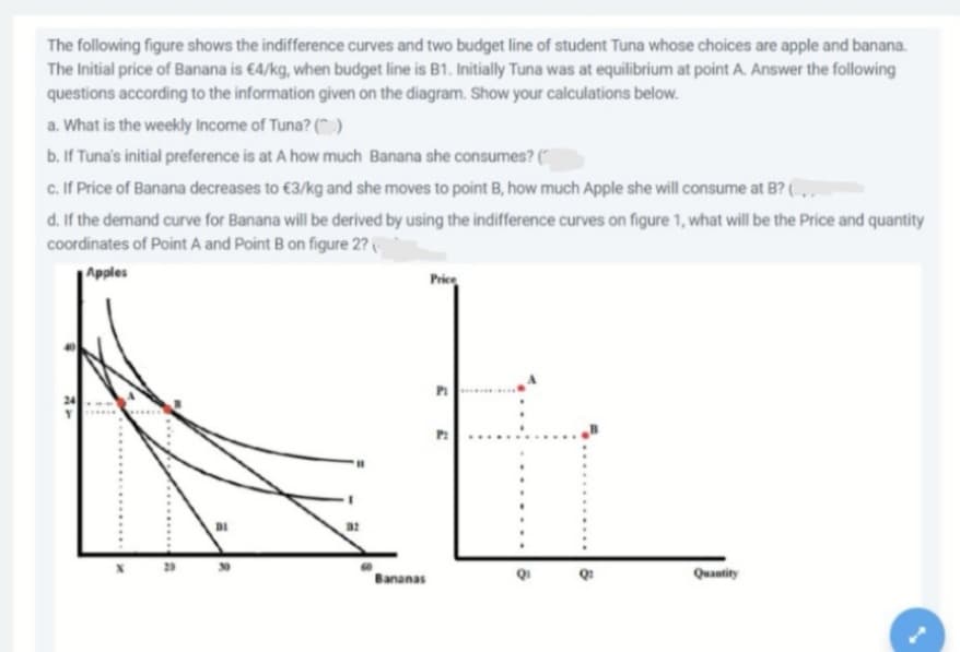 The following figure shows the indifference curves and two budget line of student Tuna whose choices are apple and banana.
The Initial price of Banana is €4/kg, when budget line is B1. Initially Tuna was at equilibrium at point A. Answer the following
questions according to the information given on the diagram. Show your calculations below.
a. What is the weekly Income of Tuna? ().
b. If Tuna's initial preference is at A how much Banana she consumes? ("
c. If Price of Banana decreases to €3/kg and she moves to point B, how much Apple she will consume at B? (.
d. If the demand curve for Banana will be derived by using the indifference curves on figure 1, what will be the Price and quantity
coordinates of Point A and Point B on figure 2?
Apples
Price
Bananas
Quantity
