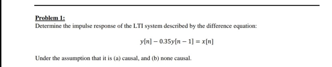 Problem 1:
Determine the impulse response of the LTI system described by the difference equation:
y[n] – 0.35y[n - 1] = x[n]
Under the assumption that it is (a) causal, and (b) none causal.
