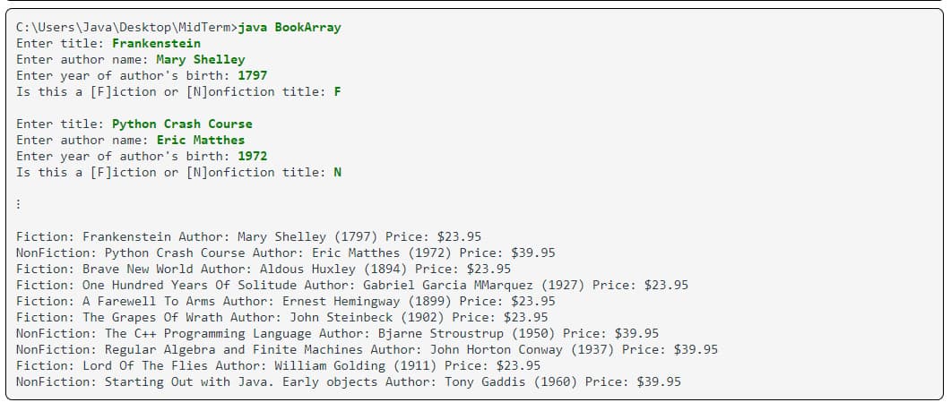 C:\Users\Java\Desktop\MidTerm>java BookArray
Enter title: Frankenstein
Enter author name: Mary Shelley
Enter year of author's birth: 1797
Is this a [F]iction or [N]onfiction title: F
Enter title: Python Crash Course
Enter author name: Eric Matthes
Enter year of author's birth: 1972
Is this a [F]iction or [N]onfiction title: N
I
Fiction: Frankenstein Author: Mary Shelley (1797) Price: $23.95
NonFiction: Python Crash Course Author: Eric Matthes (1972) Price: $39.95
Fiction: Brave New World Author: Aldous Huxley (1894) Price: $23.95
Fiction: One Hundred Years Of Solitude Author: Gabriel Garcia MMarquez (1927) Price: $23.95
Fiction: A Farewell To Arms Author: Ernest Hemingway (1899) Price: $23.95
Fiction: The Grapes Of Wrath Author: John Steinbeck (1902) Price: $23.95
NonFiction: The C++ Programming Language Author: Bjarne Stroustrup (1950) Price: $39.95
NonFiction: Regular Algebra and Finite Machines Author: John Horton Conway (1937) Price: $39.95
Fiction: Lord Of The Flies Author: William Golding (1911) Price: $23.95
NonFiction: Starting Out with Java. Early objects Author: Tony Gaddis (1960) Price: $39.95