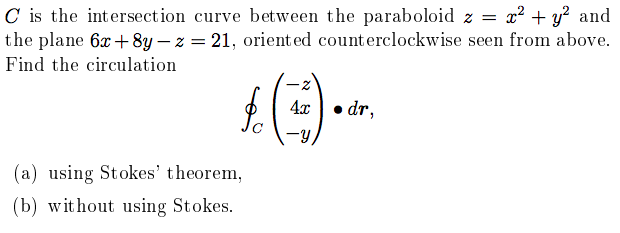 C is the intersection curve between the paraboloid z = x² + y? and
the plane 6x +8y – z = 21, oriented counterclockwise seen from above.
Find the circulation
4x
dr,
(a) using Stokes' theorem,
(b) without using Stokes.
