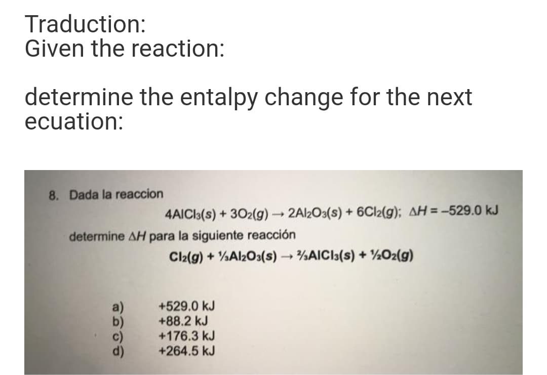 Traduction:
Given the reaction:
determine the entalpy change for the next
ecuation:
8. Dada la reaccion
4AICI3(s) + 302(g) → 2Al2O3(s) + 6CI2(g); AH= -529.0 kJ
%3D
determine AH para la siguiente rea
ión
Cl2(g) + %Al2O3(s) %AICI3(s) + ½O2(g)
+529.0 kJ
+88.2 kJ
+176.3 kJ
+264.5 kJ
a)
