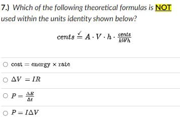 7.) Which of the following theoretical formulas is NOT
used within the units identity shown below?
cents - A.V.h. cents
kWh
cost = energy x rate
O AV = IR
OP= AE
O P= IAV
