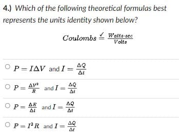 4.) Which of the following theoretical formulas best
represents the units identity shown below?
Coulombs
Wetts-sec
Volts
AQ
P= IAV and I =
At
OP
OP= AV
and I =
At
AQ
R
O =
ΔΕ
AQ
and I =
At
At
AQ
OP= 1R and I =
At
