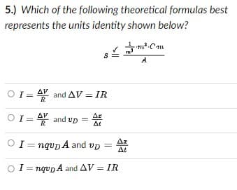 5.) Which of the following theoretical formulas best
represents the units identity shown below?
A
OI = AV and AV = IR
%3D
R
OI= AY and up
Ar
At
R
Az
I= nqupA and vp =
At
OI= ngvp A and AV = IR
