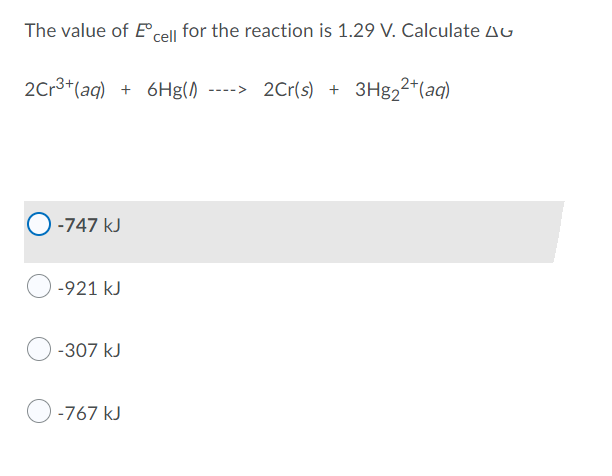 The value of Eºcell for the reaction is 1.29 V. Calculate A
2Cr³+ (aq) + 6Hg() ----> 2Cr(s) + 3Hg₂2+ (aq)
-747 kJ
-921 kJ
-307 kJ
-767 kJ