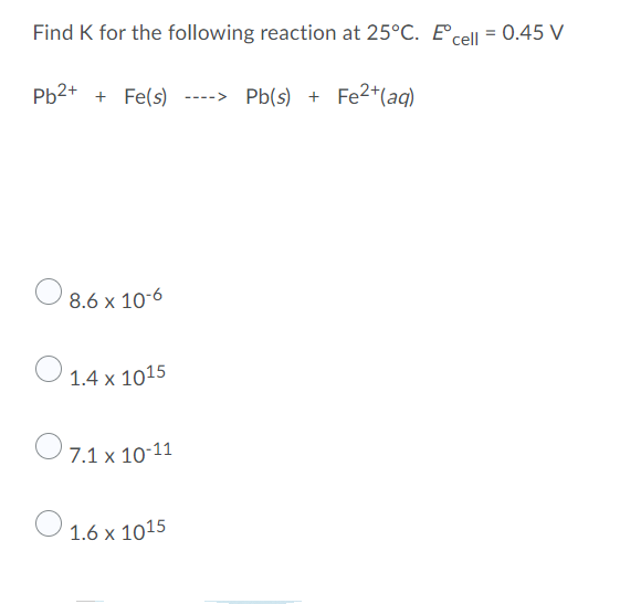 Find K for the following reaction at 25°C. E cell = 0.45 V
Pb2+ + Fe(s) ----> Pb(s) + Fe²+ (aq)
8.6 x 10-6
1.4 x 1015
7.1 x 10-11
1.6 x 1015