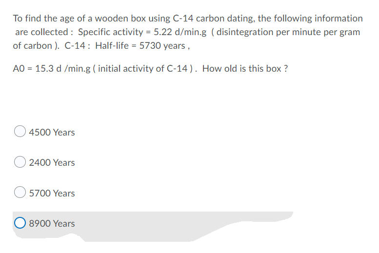 To find the age of a wooden box using C-14 carbon dating, the following information
are collected: Specific activity = 5.22 d/min.g (disintegration per minute per gram
of carbon ). C-14: Half-life = 5730 years,
AO = 15.3 d /min.g (initial activity of C-14). How old is this box?
4500 Years
2400 Years
5700 Years
8900 Years