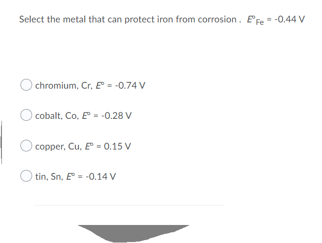 Select the metal that can protect iron from corrosion. EFe = -0.44 V
chromium, Cr, E° = -0.74 V
cobalt, Co, E° = -0.28 V
copper, Cu, E° = 0.15 V
tin, Sn, E = -0.14 V