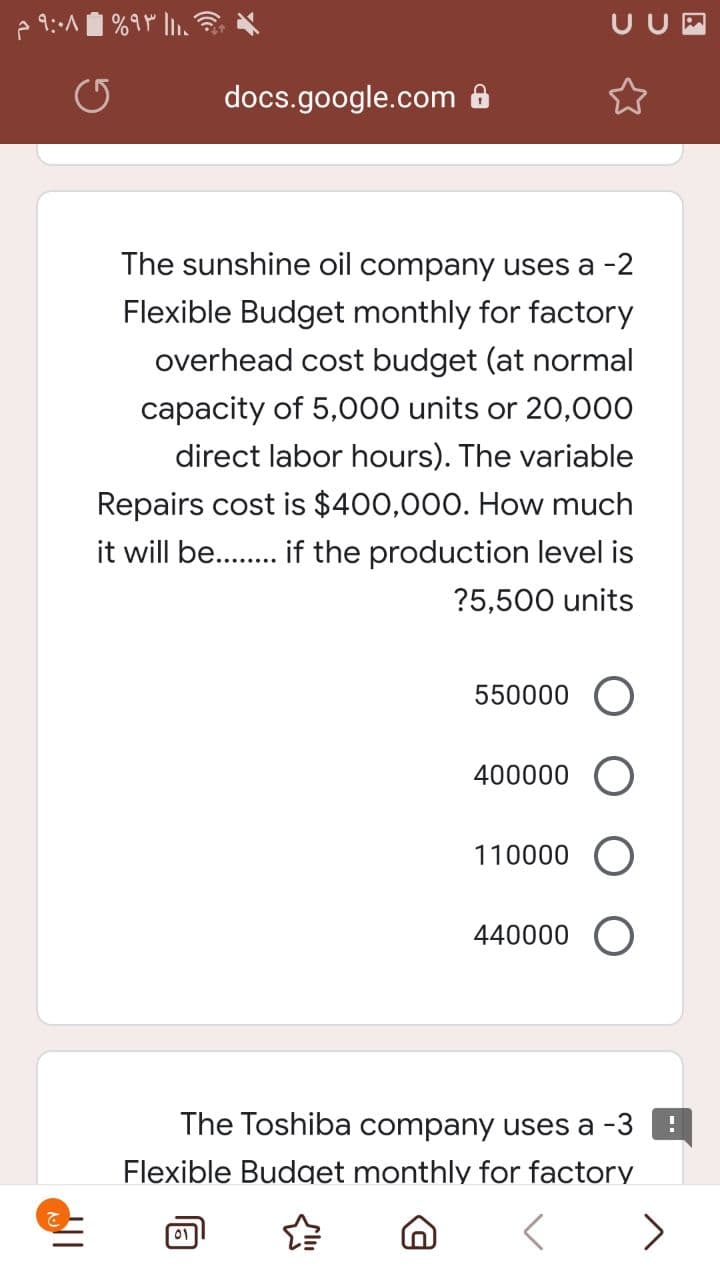 UUM
docs.google.com 8
The sunshine oil company uses a -2
Flexible Budget monthly for factory
overhead cost budget (at normal
capacity of 5,o00 units or 20,000
direct labor hours). The variable
Repairs cost is $400,000. How much
it will be.. if the production level is
?5,500 units
550000 O
400000
110000 O
440000
The Toshiba company uses a -3
Flexible Budget monthly for factory
>
01
