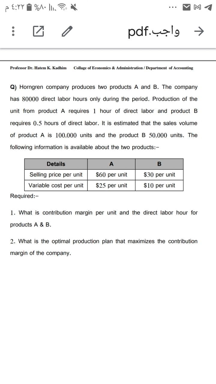 p E:YY 1 %A• In.
M
د واجب.pdf
Professor Dr. Hatem K. Kadhim
Collage of Economics & Administration / Department of Accounting
Q) Horngren company produces two products A and B. The company
has 80000 direct labor hours only during the period. Production of the
unit from product A requires 1 hour of direct labor and product B
requires 0.5 hours of direct labor. It is estimated that the sales volume
of product A is 100,000 units and the product B 50,000 units. The
following information is available about the two products:-
Details
Selling price per unit
$60 per unit
$30 per unit
Variable cost per unit
$25 per unit
$10 per unit
Required:-
1. What is contribution margin per unit and the direct labor hour for
products A & B.
2. What is the optimal production plan that maximizes the contribution
margin of the company.
...
