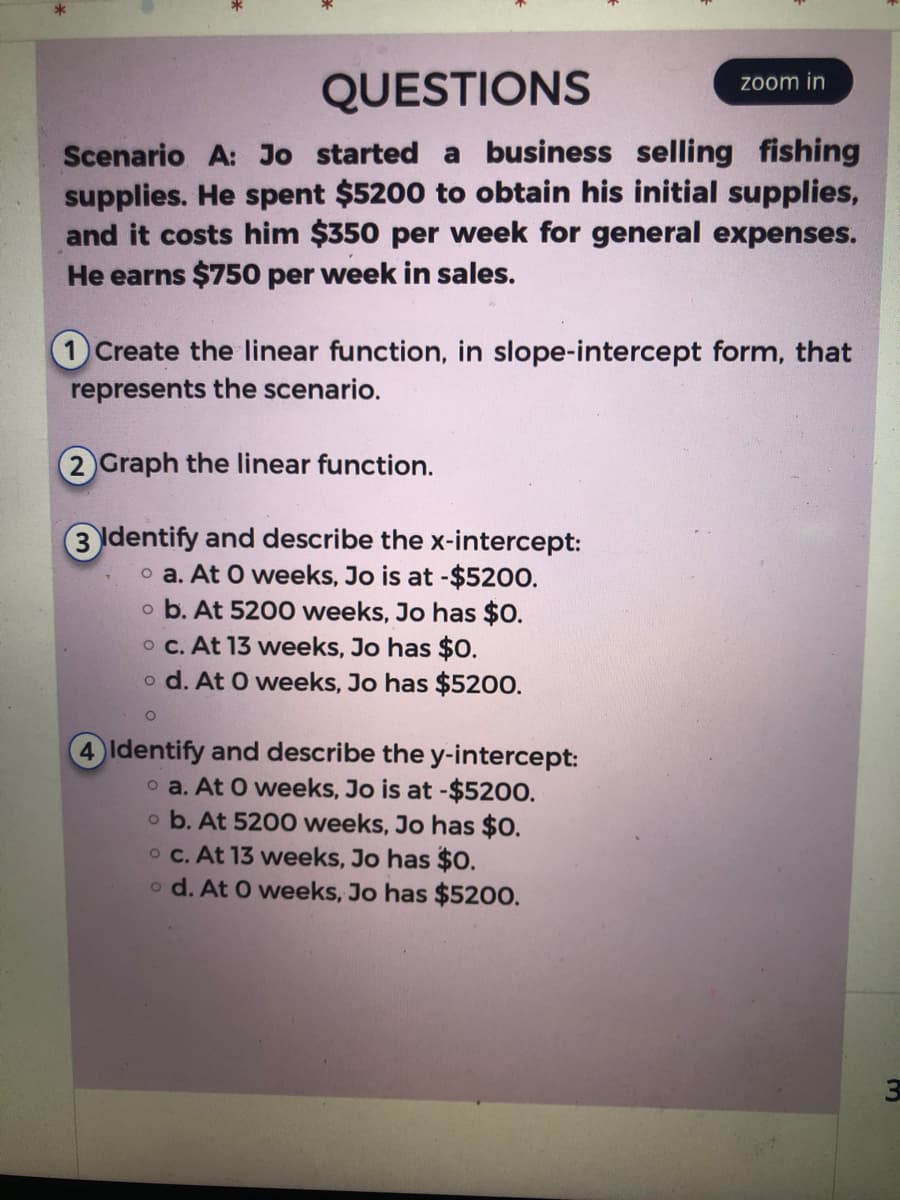 zoom in
QUESTIONS
Scenario A: Jo started a business selling fishing
supplies. He spent $5200 to obtain his initial supplies,
and it costs him $350 per week for general expenses.
He earns $750 per week in sales.
Create the linear function, in slope-intercept form, that
represents the scenario.
2) Graph the linear function.
3 Identify and describe the x-intercept:
o a. At 0 weeks, Jo is at -$5200.
o b. At 5200 weeks, Jo has $0.
o c. At 13 weeks, Jo has $0.
o d. At 0 weeks, Jo has $5200.
O
4 Identify and describe the y-intercept:
oa. At O weeks, Jo is at -$5200.
o b. At 5200 weeks, Jo has $0.
oc. At 13 weeks, Jo has $0.
o d. At 0 weeks, Jo has $5200.
3