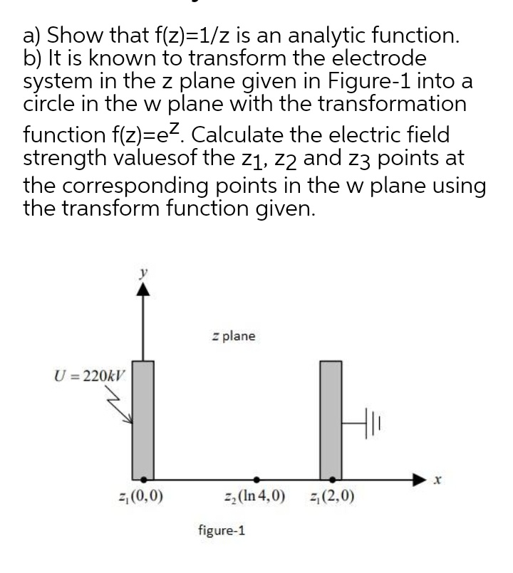 a) Show that f(z)=1/z is an analytic function.
b) It is known to transform the electrode
system in the z plane given in Figure-1 into a
circle in the w plane with the transformation
function f(z)=e?. Calculate the electric field
strength valuesof the z1, z2 and z3 points at
the corresponding points in the w plane using
the transform function given.
y
z plane
U = 220kV
z (0,0)
2, (In 4,0)
2,(2,0)
figure-1
