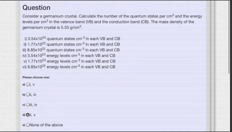 Question
Consider a germanium crystal. Calculate the number of the quantum states per cm and the energy
levels per cm? in the valence band (VB) and the conduction band (CB). The mass density of the
germanium crystal is 5.33 g/cm.
i) 3.54x10 quantum states cm in each VB and CB
i) 1.77x1023 quantum states cm in each VB and CB
i) 8.85x102 quantum states cm in each VB and CB
iv) 3.54x103 energy levels cm in each VB and CB
v) 1.77x10 energy levels cm in each VB and CB
vi) 8.85x10 energy levels cm in each VB and CB
Please choose ene
Cl, v
NOi, iv
e Cii, iv
4 Oi, v
eONone of the above
