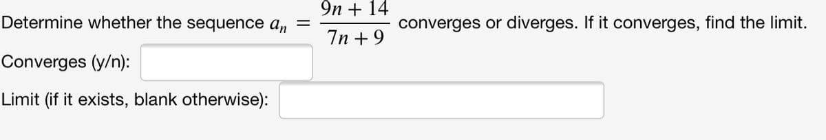 9n + 14
Determine whether the sequence an
converges or diverges. If it converges, find the limit.
7n +9
Converges (y/n):
Limit (if it exists, blank otherwise):
