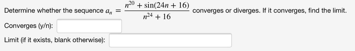 n20 + sin(24n + 16)
Determine whether the sequence an =
converges or diverges. If it converges, find the limit.
n24 + 16
Converges (y/n):
Limit (if it exists, blank otherwise):
