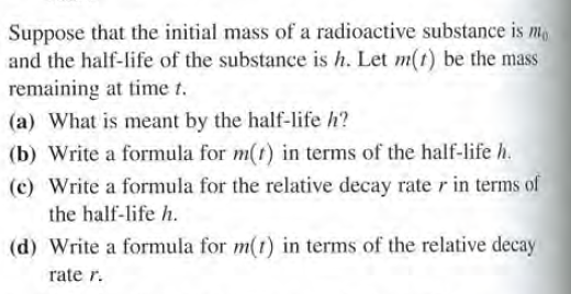 Suppose that the initial mass of a radioactive substance is m
and the half-life of the substance is h. Let m(t) be the mass
remaining at time t.
(a) What is meant by the half-life h?
(b) Write a formula for m(t) in terms of the half-life h.
(c) Write a formula for the relative decay rater in terms of
the half-life h.
(d) Write a formula for m(t) in terms of the relative decay
rate r.
