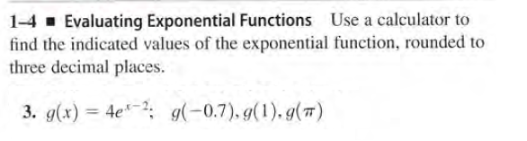 1-4 - Evaluating Exponential Functions Use a calculator to
find the indicated values of the exponential function, rounded to
three decimal places.
3. g(x) = 4e; g(-0.7), g(1). g(7)
%3D
