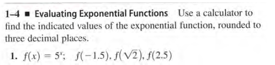 1-4 . Evaluating Exponential Functions Use a calculator to
find the indicated values of the exponential function, rounded to
three decimal places.
1. f(x) = 5"; f(-1,5). f(V2), f(2.5)
