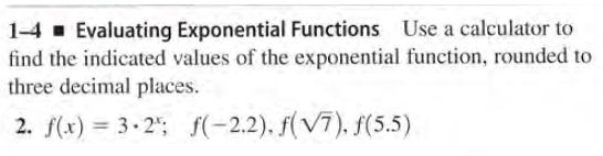 1-4 . Evaluating Exponential Functions Use a calculator to
find the indicated values of the exponential function, rounded to
three decimal places.
2. f(x) = 3. 2"; f(-2.2). f(V7), f(5.5)
