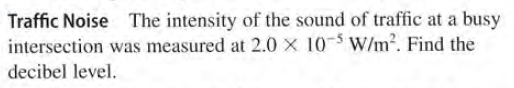 Traffic Noise The intensity of the sound of traffic at a busy
intersection was measured at 2.0 x 10-5 W/m². Find the
decibel level.
