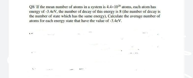 Q8/ If the mean number of atoms in a system is 4.4x1020 atoms, each atom has
energy of -3.4eV, the number of decay of this energy is 8 (the number of decay is
the number of state which has the same energy), Calculate the average number of
atoms for each energy state that have the value of -3.4eV.
