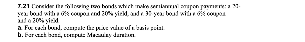 7.21 Consider the following two bonds which make semiannual coupon payments: a 20-
year bond with a 6% coupon and 20% yield, and a 30-year bond with a 6% coupon
and a 20% yield.
a. For each bond, compute the price value of a basis point.
b. For each bond, compute Macaulay duration.
