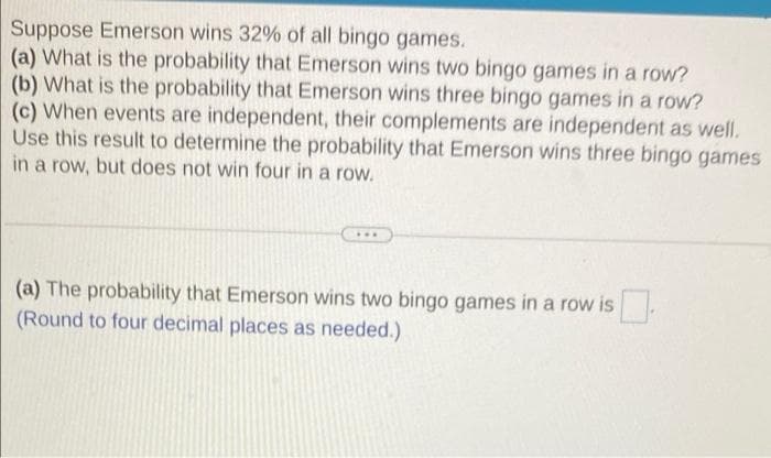 Suppose Emerson wins 32% of all bingo games.
(a) What is the probability that Emerson wins two bingo games in a row?
(b) What is the probability that Emerson wins three bingo games in a row?
(c) When events are independent, their complements are independent as well.
Use this result to determine the probability that Emerson wins three bingo games
in a row, but does not win four in a row.
...
(a) The probability that Emerson wins two bingo games in a row is
(Round to four decimal places as needed.)
