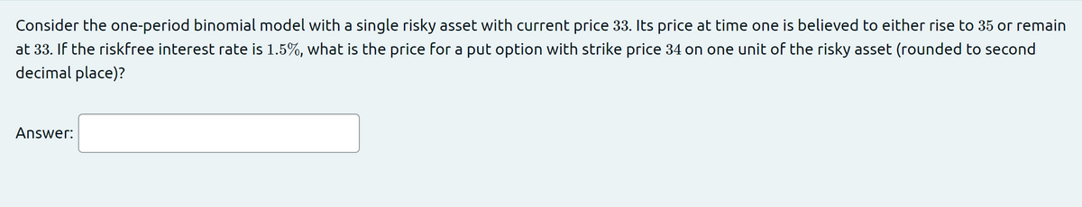 Consider the one-period binomial model with a single risky asset with current price 33. Its price at time one is believed to either rise to 35 or remain
at 33. If the riskfree interest rate is 1.5%, what is the price for a put option with strike price 34 on one unit of the risky asset (rounded to second
decimal place)?
Answer:
