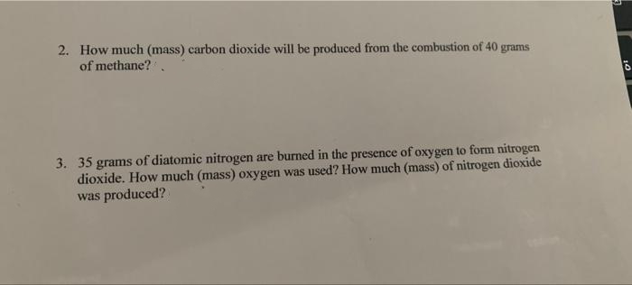 2. How much (mass) carbon dioxide will be produced from the combustion of 40 grams
of methane?
3. 35 grams of diatomic nitrogen are burned in the presence of oxygen to form nitrogen
dioxide. How much (mass) oxygen was used? How much (mass) of nitrogen dioxide
was produced?
