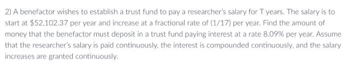 2) A benefactor wishes to establish a trust fund to pay a researcher's salary for T years. The salary is to
start at $52.102.37 per year and increase at a fractional rate of (1/17) per year. Find the amount of
money that the benefactor must deposit in a trust fund paying interest at a rate 8.09 % per year. Assume
that the researcher's salary is paid continuously, the interest is compounded continuously, and the salary
increases are granted continuously.
