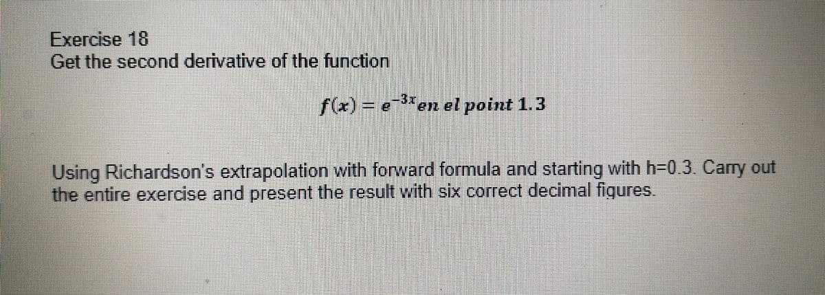 Exercise 18
Get the second derivative of the function
f(x) = e3*
en el point 1.3
Using Richardson's extrapolation with forward formula and starting with h-0.3. Carry out
the entire exercise and present the result with six correct decimal figures.
