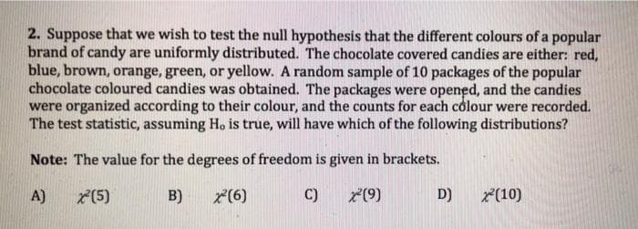 2. Suppose that we wish to test the null hypothesis that the different colours of a popular
brand of candy are uniformly distributed. The chocolate covered candies are either: red,
blue, brown, orange, green, or yellow. A random sample of 10 packages of the popular
chocolate coloured candies was obtained. The packages were opened, and the candies
were organized according to their colour, and the counts for each colour were recorded.
The test statistic, assuming Ho is true, will have which of the following distributions?
Note: The value for the degrees of freedom is given in brackets.
A)
*(5)
B)
2(6)
C)
7(9)
D)
*(10)
