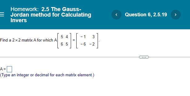 Homework: 2.5 The Gauss-
= Jordan method for Calculating
Invers
Question 6, 2.5.19 >
5 4
Find a 2x2 matrix A for which A
6 5
- 1
- 6 -2
...
LA=O
(Type an integer or decimal for each matrix element.)
