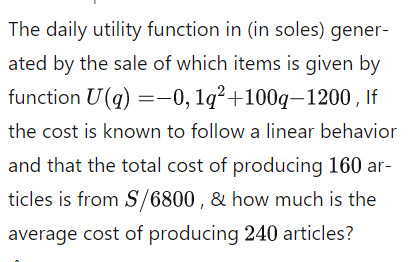 The daily utility function in (in soles) gener-
ated by the sale of which items is given by
function U(q) =-0, 1q²+100q–1200 , If
the cost is known to follow a linear behavior
and that the total cost of producing 160 ar-
ticles is from S/6800 , & how much is the
average cost of producing 240 articles?
