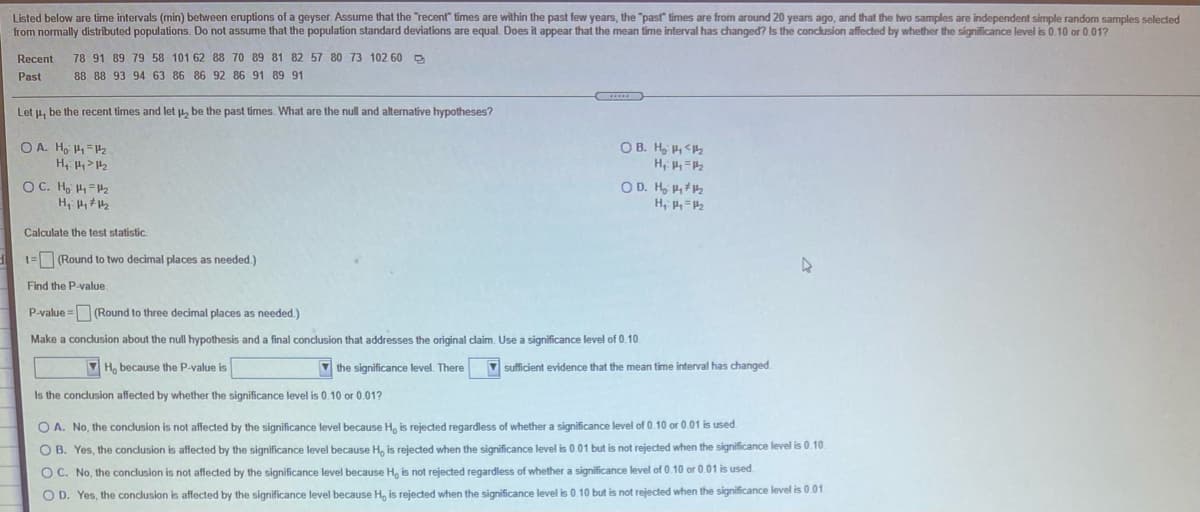 Listed below are time intervals (min) between eruptions of a geyser. Assume that the "recent" times are within the past few years, the "past times are from around 20 years ago, and that the two samples are independent simple random samples selected
from normally distributed populations. Do not assume that the population standard deviations are equal. Does it appear that the mean time interval has changed? Is the conclusion affected by whether the significance level is 0.10 or 0.017
Recent
78 91 89 79 58 101 62 88 70 89 81 82 57 80 73 102 60 D
Past
88 88 93 94 63 86 86 92 86 91 89 91
Let u, be the recent times and let p, be the past times. What are the null and alternative hypotheses?
O A. H, H=H
O B. H, , <2
OC. Ho H=P
H, 2
OD. H, Ht2
Calculate the test statistic.
1= (Round to two decimal places as needed.)
Find the P-value.
P-value =(Round to three decimal places as needed.)
Make a conclusion about the null hypothesis and a final conclusion that addresses the original claim. Use a significance level of 0.10.
V H, because the P-value is
7 the significance level. There
V sufficient evidence that the mean time interval has changed
Is the conclusion affected by whether the significance level is 0.10 or 0.01?
O A. No, the conclusion is not affected by the significance level because H, is rejected regardless of whether a significance level of 0.10 or 0.01 is used.
O B. Yes, the conclusion is affected by the significance level because H, is rejected when the significance level is 0.01 but is not rejected when the significance level is 0.10
O C. No, the conclusion is not affected by the significance level because H, is not rejected regardless of whether a significance level of 0.10 or 0.01 is used.
O D. Yes, the conclusion is affected by the significance level because H, is rejected when the significance level is 0.10 but is not rejected when the significance level is 0.01.
