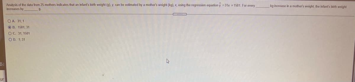 Analysis of the data from 25 mothers indicates that an infant's birth weight (g), y, can be estimated by a mother's weight (kg), x, using the regression equation y =31x +1501. For every
increases by
kg increase in a mother's weight, the infant's birth weight
g
O A. 31, 1
O B. 1501, 31
OC. 31; 1501
O D. 1; 31
Ba
ur
