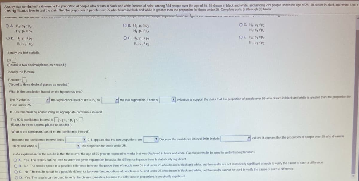 A study was conducted to determine the proportion of people who dream in black and white instead of color. Among 304 people over the age of 55, 65 dream in black and white, and among 299 people under the age of 25, 10 dream in black and white. Use a
0.05 significance level to test the claim that the proportion of people over 55 who dream in black and white is greater than the proportion for those under 25 Complete parts (a) through (c) below.
pm up ocr
OC H Pi SP2
H: P P2
O A. Hg: P1=P2
O B. Ho P 2P2
H: P> P2
H: Pi P2
O D. Ho P1+P2
H P1= P2
OF H P=P
H P <Pz
OE H P1 =P2
H: P, P2
Identify the test statistic.
(Round to two decimal places as needed.)
Identify the P-value.
d
P-value =D
(Round to three decimal places as needed.)
What is the conclusion based on the hypothesis test?
V the significance level of a 0.05, so
evidence to support the daim that the proportion of people over 55 who dream in black and white is greater than the proportion for
The P-value is
V the null hypothesis. There is
those under 25.
b. Test the claim by constructing an appropriate confidence interval.
The 90% confidence interval is< (P1 -P2) <U
(Round to three decimal places as needed)
What is the conclusion based on the confidence interval?
V0, it appears that the two proportions are
V values, it appears that the proportion of people over 55 who dream in
Because the confidence interval limits
V Because the confidence interval limits include
black and white is
V the proportion for those under 25
c. An explanation for the results is that those over the age of 55 grew up exposed to media that was displayed in black and white. Can these results be used to verify that explanation?
O A. Yes. The results can be used to verify the given explanation because the difference in proportions is statistically significant
O B. No. The results speak to a possible difference between the proportions of people over 55 and under 25 who dream in black and white, but the results are not statistically significant enough to verify the cause of such a difference
O C. No. The results speak to a possible difference between the proportions of people over 55 and under 25 who dream in black and white, but the results cannot be used to verify the cause of such a difference.
O D. Yes. The results can be used to verify the given explanation because the difference in proportions is practically significant.
