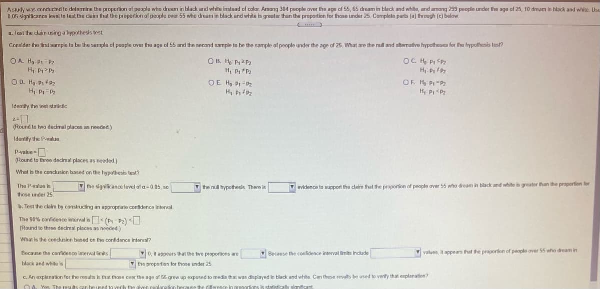 A study was conducted to determine the proportion of people who dream in black and white instead of color. Among 304 people over the age of 55, 65 dream in black and white, and among 299 people under the age of 25, 10 dream in black and white. Use
0.05 significance level to test the claim that the proportion of people over 55 who dream in black and white is greater than the proportion for those under 25. Complete parts (a) through (c) below.
a. Test the claim using a hypothesis test.
Consider the first sample to be the sample of people over the age of 55 and the second sample to be the sample of people under the age of 25. What are the null and alternative hypotheses for the hypothesis test?
O A. Ho: P1= P2
H, P> P2
O B. Hg P1 2P2
OC. H Pi SPz
H Pp #Pz
H,: P P2
O D. Ho P1 +P2
H, P1= P2
OF. H Pi =P2
H Pi <Pz
OE. Ho: P1 =P2
H, P P2
Identify the test statistic.
(Round to two decimal places as needed.)
Identify the P-value.
P-value =
(Round to three decimal places as needed.)
%3D
What is the conclusion based on the hypothesis test?
The P-value is
V the significance level of a= 0.05, so
V the null hypothesis. There is
V evidence to support the dlaim that the proportion of people over 55 who dream in black and white is greater than the proportion for
those under 25.
b. Test the claim by constructing an appropriate confidence interval.
The 90% confidence interval is< (P1 -P2) <U
(Round to three decimal places as needed.)
What is the conclusion based on the confidence interval?
V0, it appears that the two proportions are
V Because the confidence interval limits include
values, it appears that the proportion of people over 55 who dream in
Because the confidence interval limits
black and white is
the proportion for those under 25
c. An explanation for the results is that those over the age of 55 grew up exposed to media that was displayed in black and white. Can these results be used to verify that explanation?
O A. Yes The results can be used to verify the given explanation because the difference in proportions is statisfically
cant
