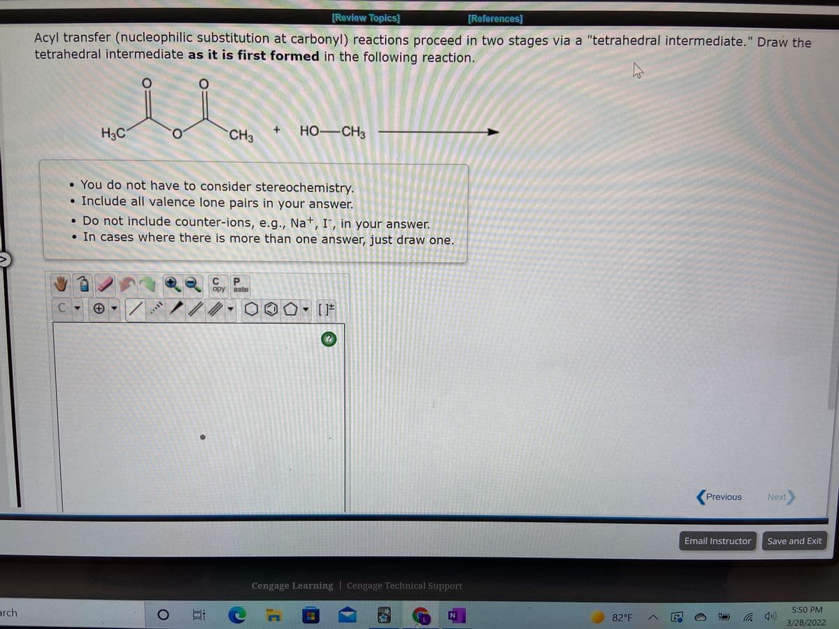 [Review Topics]
[References]
Acyl transfer (nucleophilic substitution at carbonyl) reactions proceed in two stages via a "tetrahedral intermediate." Draw the
tetrahedral intermediate as it is first formed in the following reaction.
%3D
H3C
CH3
HO-CH3
• You do not have to consider stereochemistry.
• Include all valence lone pairs in your answer.
• Do not include counter-ions, e.g., Na*, I', in your answer.
• In cases where there is more than one answer, just draw one.
C
P.
opy
Bste
C.
Previous
Next
Email Instructor
Save and Exit
Cengage Learning | Cengage Technical Support
5:50 PM
arch
82°F
3/28/2022
