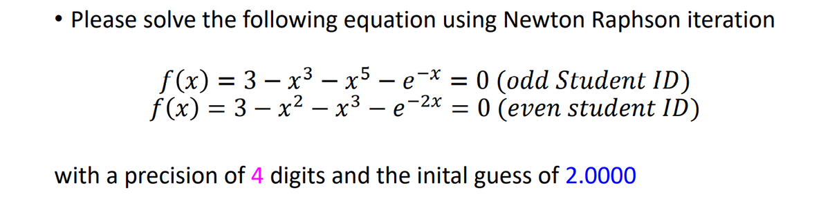 Please solve the following equation using Newton Raphson iteration
f(x) = 3 – x3 – x5 – e-* = 0 (odd Student ID)
f (x) = 3 – x2 – x3 –
- e-2x = 0 (even student ID)
with a precision of 4 digits and the inital guess of 2.0000
