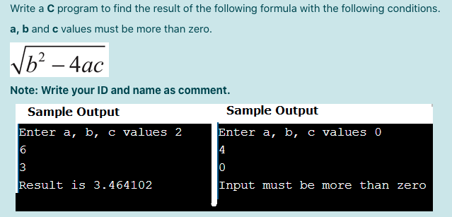 Write a C program to find the result of the following formula with the following conditions.
a, b and c values must be more than zero.
Vb? – 4ac
Note: Write your ID and name as comment.
Sample Output
Sample Output
Enter a, b, c values 2
6
3
Enter a, b, c values
4
Result is 3.464102
Input must be more than zero
