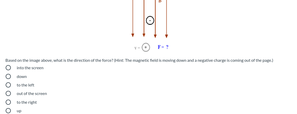 V =
F= ?
Based on the image above, what is the direction of the force? (Hint: The magnetic field is moving down and a negative charge is coming out of the page.)
into the screen
down
to the left
out of the screen
to the right
up
O O O O OO
