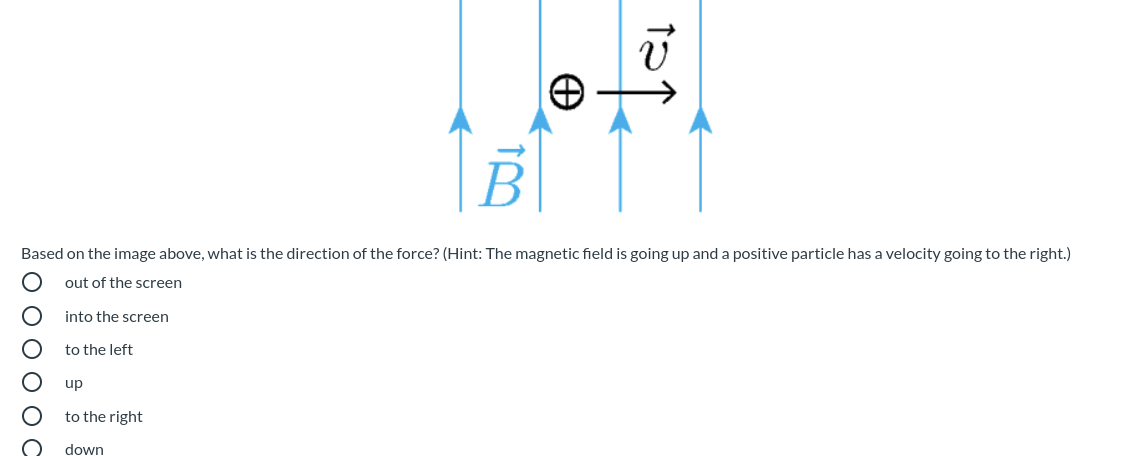B
Based on the image above, what is the direction of the force? (Hint: The magnetic field is going up and a positive particle has a velocity going to the right.)
out of the screen
into the screen
to the left
up
to the right
down
O O O O O O
