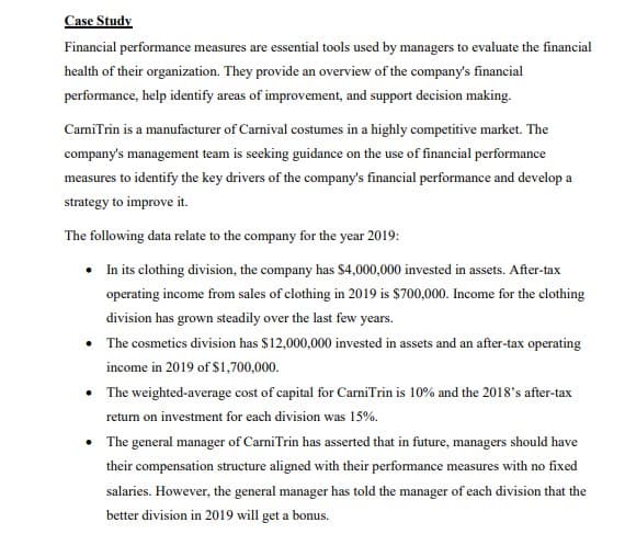 Case Study
Financial performance measures are essential tools used by managers to evaluate the financial
health of their organization. They provide an overview of the company's financial
performance, help identify areas of improvement, and support decision making.
CarniTrin is a manufacturer of Carnival costumes in a highly competitive market. The
company's management team is seeking guidance on the use of financial performance
measures to identify the key drivers of the company's financial performance and develop a
strategy to improve it.
The following data relate to the company for the year 2019:
In its clothing division, the company has $4,000,000 invested in assets. After-tax
operating income from sales of clothing in 2019 is $700,000. Income for the clothing
division has grown steadily over the last few years.
• The cosmetics division has $12,000,000 invested in assets and an after-tax operating
income in 2019 of $1,700,000.
• The weighted-average cost of capital for CarniTrin is 10% and the 2018's after-tax
return on investment for each division was 15%.
• The general manager of CarniTrin has asserted that in future, managers should have
their compensation structure aligned with their performance measures with no fixed
salaries. However, the general manager has told the manager of each division that the
better division in 2019 will get a bonus.